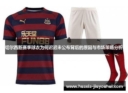 切尔西新赛季球衣为何迟迟未公布背后的原因与市场策略分析