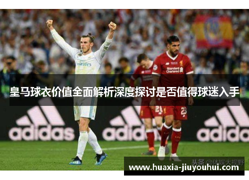 皇马球衣价值全面解析深度探讨是否值得球迷入手 皇马球衣价值全面解析深度探讨是否值得球迷入手