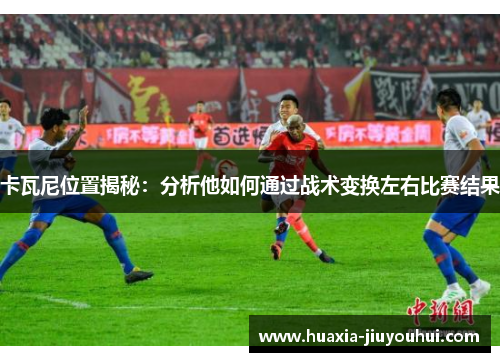 卡瓦尼位置揭秘：分析他如何通过战术变换左右比赛结果