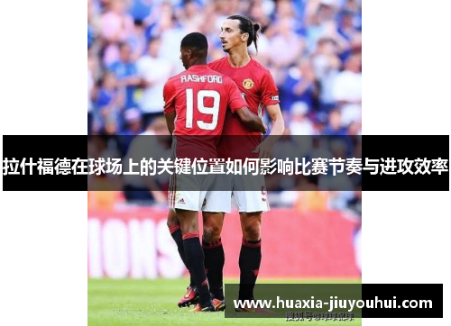 拉什福德在球场上的关键位置如何影响比赛节奏与进攻效率 拉什福德在球场上的关键位置如何影响比赛节奏与进攻效率