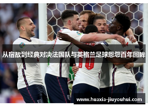 从宿敌到经典对决法国队与英格兰足球恩怨百年回眸