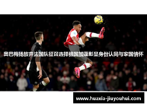 奥巴梅扬放弃法国队征召选择祖国加蓬彰显身份认同与家国情怀