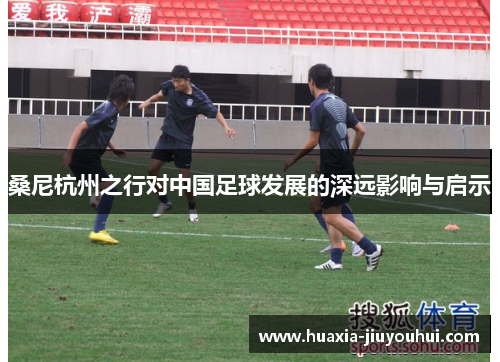 桑尼杭州之行对中国足球发展的深远影响与启示 桑尼杭州之行对中国足球发展的深远影响与启示
