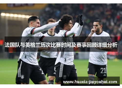 法国队与英格兰历次比赛时间及赛事回顾详细分析 法国队与英格兰历次比赛时间及赛事回顾详细分析