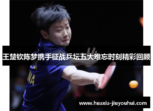 王楚钦陈梦携手征战乒坛五大难忘时刻精彩回顾 王楚钦陈梦携手征战乒坛五大难忘时刻精彩回顾
