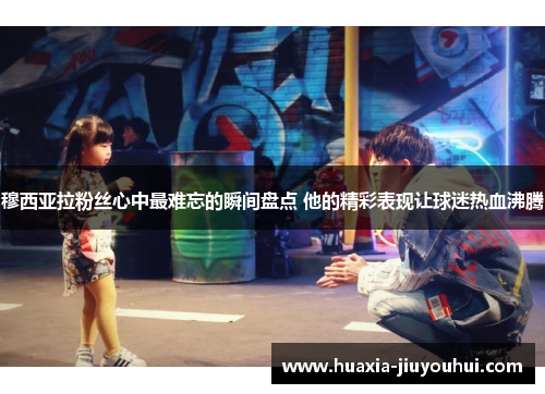 穆西亚拉粉丝心中最难忘的瞬间盘点 他的精彩表现让球迷热血沸腾 穆西亚拉粉丝心中最难忘的瞬间盘点 他的精彩表现让球迷热血沸腾