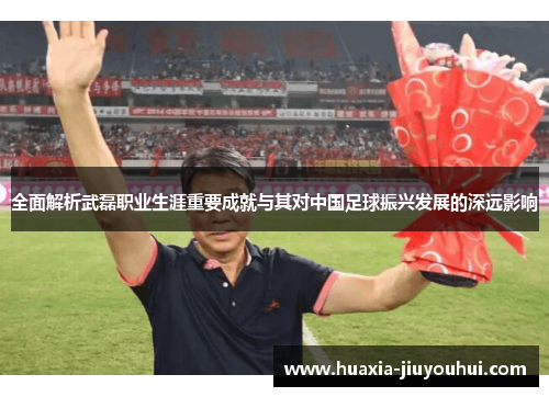 全面解析武磊职业生涯重要成就与其对中国足球振兴发展的深远影响 全面解析武磊职业生涯重要成就与其对中国足球振兴发展的深远影响