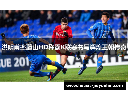 洪明甫率蔚山HD称霸K联赛书写辉煌王朝传奇