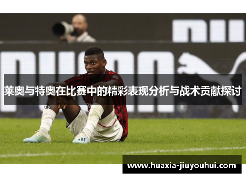 莱奥与特奥在比赛中的精彩表现分析与战术贡献探讨 莱奥与特奥在比赛中的精彩表现分析与战术贡献探讨